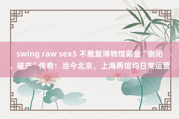 swing raw sex5 不雅复博物馆薪金“倒闭、破产”传奇：当今北京、上海两馆均日常运营