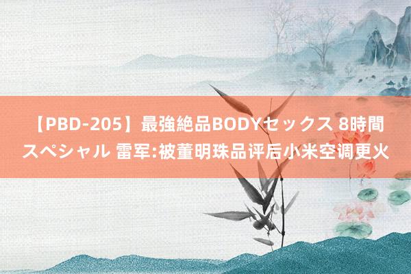 【PBD-205】最強絶品BODYセックス 8時間スペシャル 雷军:被董明珠品评后小米空调更火