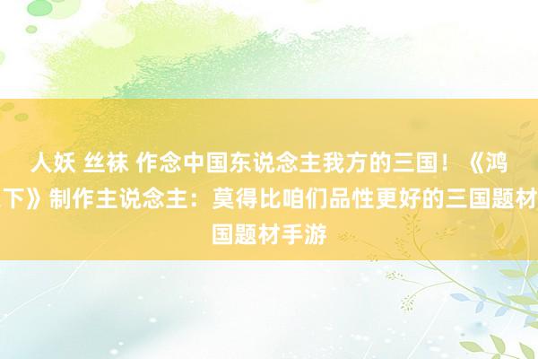 人妖 丝袜 作念中国东说念主我方的三国！《鸿图之下》制作主说念主：莫得比咱们品性更好的三国题材手游