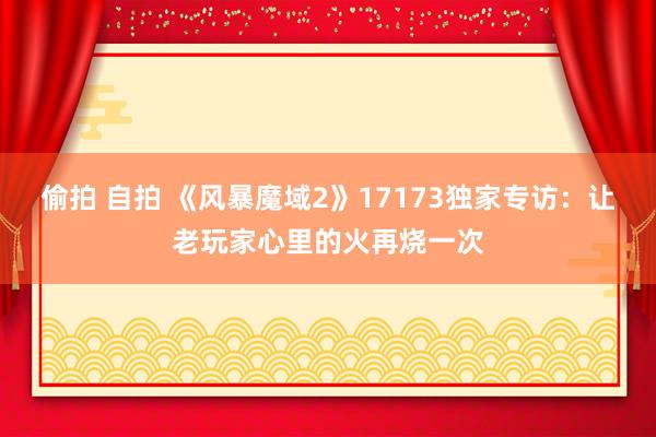 偷拍 自拍 《风暴魔域2》17173独家专访：让老玩家心里的火再烧一次