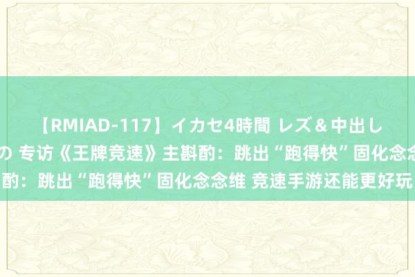 【RMIAD-117】イカセ4時間 レズ＆中出し 初解禁スペシャル ひなの 专访《王牌竞速》主斟酌：跳出“跑得快”固化念念维 竞速手游还能更好玩