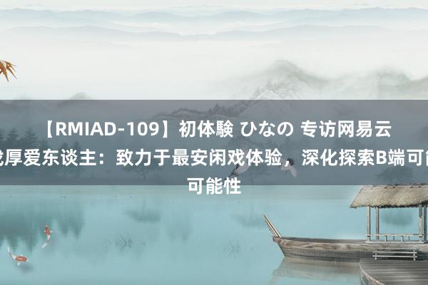 【RMIAD-109】初体験 ひなの 专访网易云游戏厚爱东谈主：致力于最安闲戏体验，深化探索B端可能性