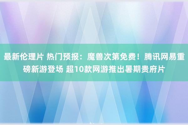 最新伦理片 热门预报：魔兽次第免费！腾讯网易重磅新游登场 超10款网游推出暑期贵府片