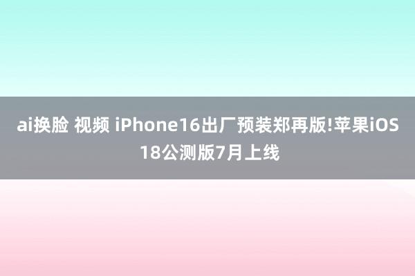 ai换脸 视频 iPhone16出厂预装郑再版!苹果iOS 18公测版7月上线