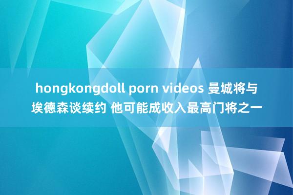 hongkongdoll porn videos 曼城将与埃德森谈续约 他可能成收入最高门将之一