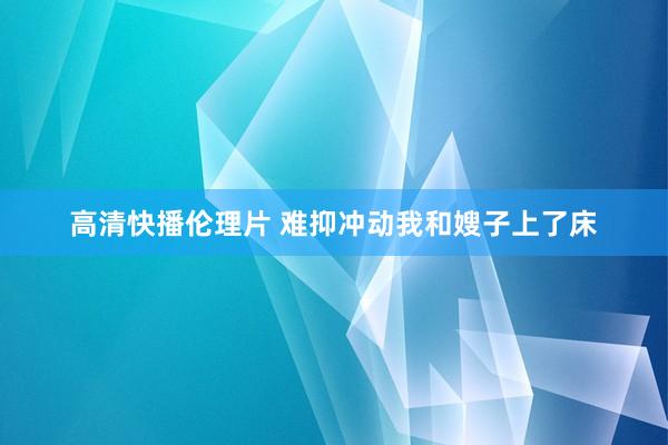 高清快播伦理片 难抑冲动我和嫂子上了床