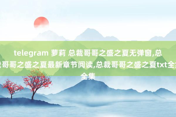 telegram 萝莉 总裁哥哥之盛之夏无弹窗，总裁哥哥之盛之夏最新章节阅读，总裁哥哥之盛之夏txt全集