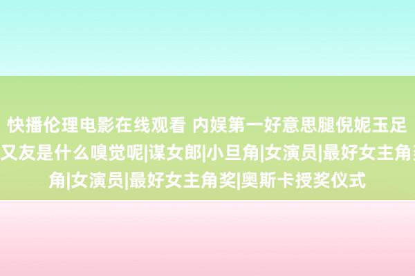 快播伦理电影在线观看 内娱第一好意思腿倪妮玉足大赏，坐她的男一又友是什么嗅觉呢|谋女郎|小旦角|女演员|最好女主角奖|奥斯卡授奖仪式