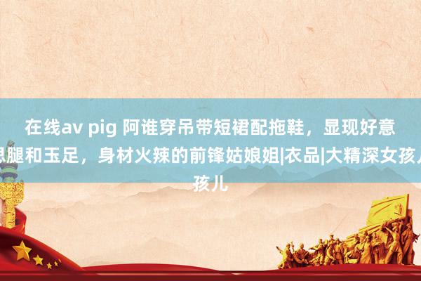 在线av pig 阿谁穿吊带短裙配拖鞋，显现好意思腿和玉足，身材火辣的前锋姑娘姐|衣品|大精深女孩儿