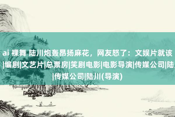 ai 裸舞 陆川炮轰昂扬麻花，网友怒了：文娱片就该解除吗？|编剧|文艺片|总票房|笑剧电影|电影导演|传媒公司|陆川(导演)