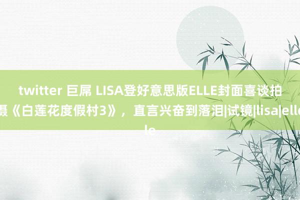 twitter 巨屌 LISA登好意思版ELLE封面喜谈拍摄《白莲花度假村3》，直言兴奋到落泪|试镜|lisa|elle