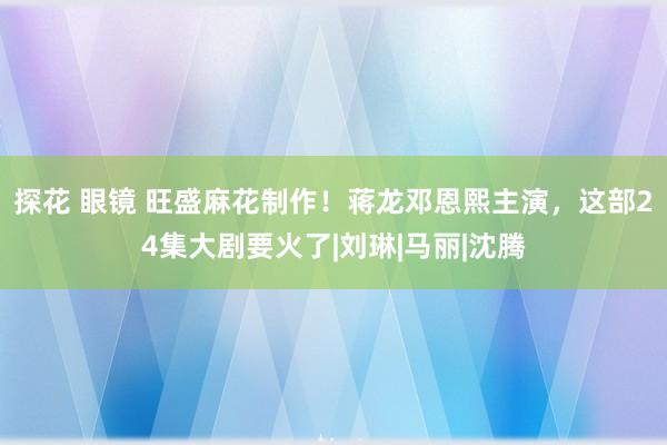 探花 眼镜 旺盛麻花制作！蒋龙邓恩熙主演，这部24集大剧要火了|刘琳|马丽|沈腾