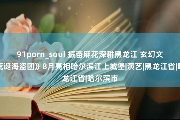 91porn_soul 振奋麻花深耕黑龙江 玄幻文旅秀《荒诞海盗团》8月亮相哈尔滨江上城堡|演艺|黑龙江省|哈尔滨市