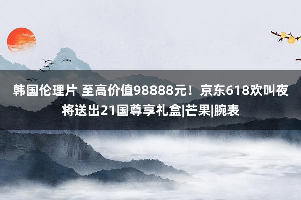 韩国伦理片 至高价值98888元！京东618欢叫夜将送出21国尊享礼盒|芒果|腕表