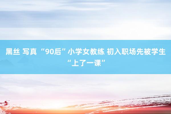 黑丝 写真 “90后”小学女教练 初入职场先被学生“上了一课”