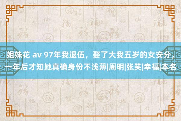 姐妹花 av 97年我退伍，娶了大我五岁的女安分，一年后才知她真确身份不浅薄|周明|张笑|幸福|本名