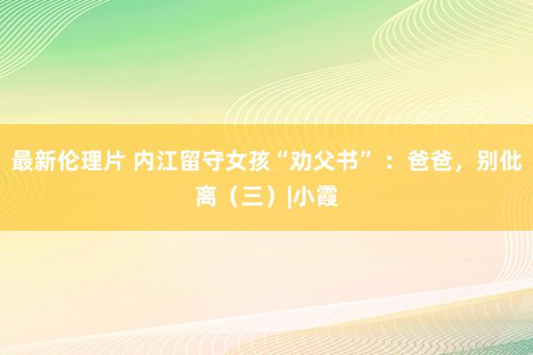 最新伦理片 内江留守女孩“劝父书” ：爸爸，别仳离（三）|小霞