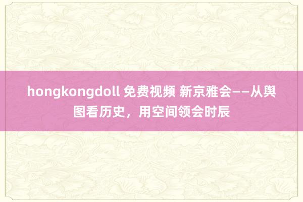 hongkongdoll 免费视频 新京雅会——从舆图看历史，用空间领会时辰