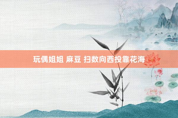 玩偶姐姐 麻豆 扫数向西投靠花海