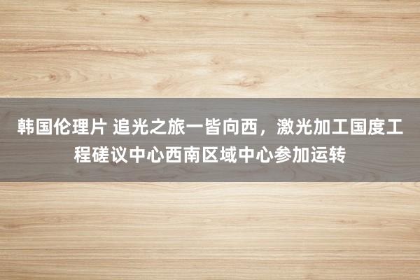 韩国伦理片 追光之旅一皆向西，激光加工国度工程磋议中心西南区域中心参加运转