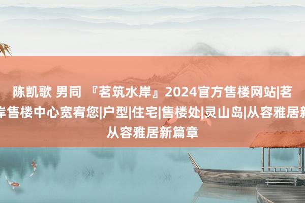 陈凯歌 男同 『茗筑水岸』2024官方售楼网站|茗筑水岸售楼中心宽宥您|户型|住宅|售楼处|灵山岛|从容雅居新篇章