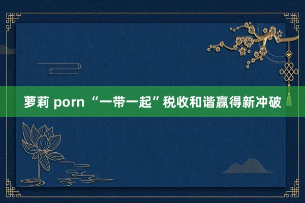 萝莉 porn “一带一起”税收和谐赢得新冲破