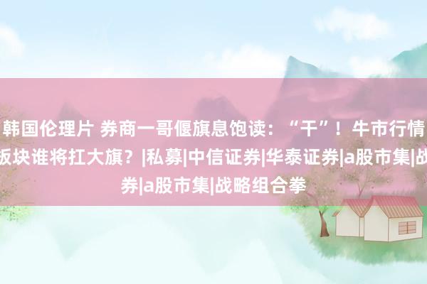 韩国伦理片 券商一哥偃旗息饱读：“干”！牛市行情下，券商板块谁将扛大旗？|私募|中信证券|华泰证券|a股市集|战略组合拳