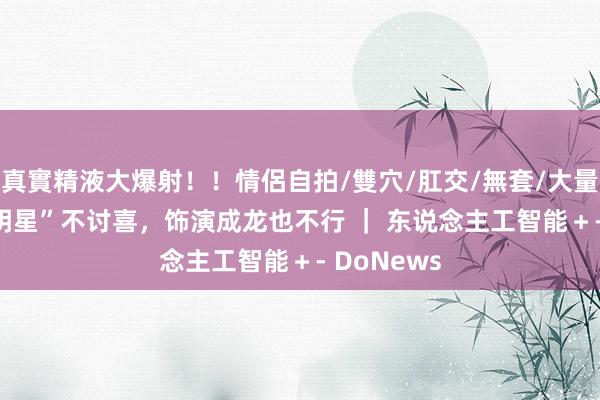 真實精液大爆射！！情侶自拍/雙穴/肛交/無套/大量噴精 “AI明星”不讨喜，饰演成龙也不行 ｜ 东说念主工智能＋- DoNews