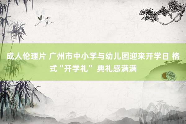 成人伦理片 广州市中小学与幼儿园迎来开学日 格式“开学礼” 典礼感满满