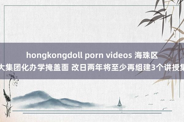 hongkongdoll porn videos 海珠区扩大集团化办学掩盖面 改日两年将至少再组建3个讲授集团